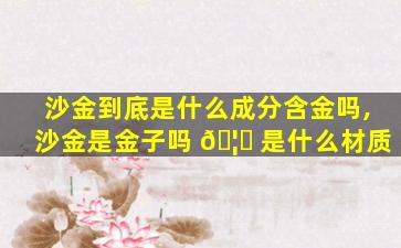 沙金到底是什么成分含金吗,沙金是金子吗 🦅 是什么材质